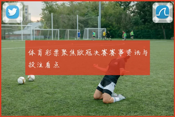 体育彩票聚焦欧冠决赛赛事资讯与投注看点
