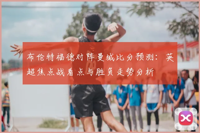 布伦特福德对阵曼城比分预测：英超焦点战看点与胜负走势分析
