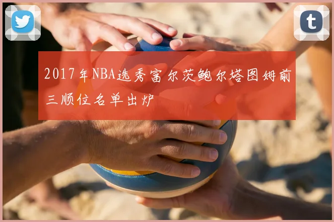 2017年NBA选秀富尔茨鲍尔塔图姆前三顺位名单出炉