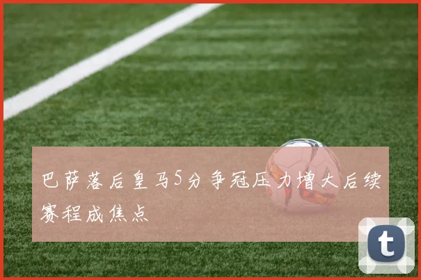 巴萨落后皇马5分争冠压力增大后续赛程成焦点