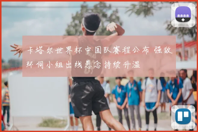 卡塔尔世界杯中国队赛程公布 强敌环伺小组出线悬念持续升温