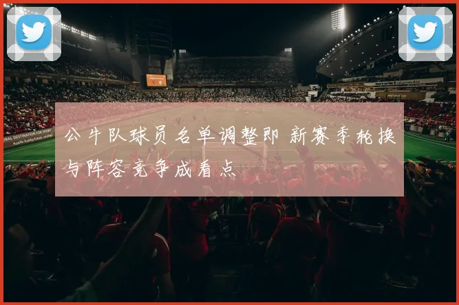 公牛队球员名单调整即 新赛季轮换与阵容竞争成看点