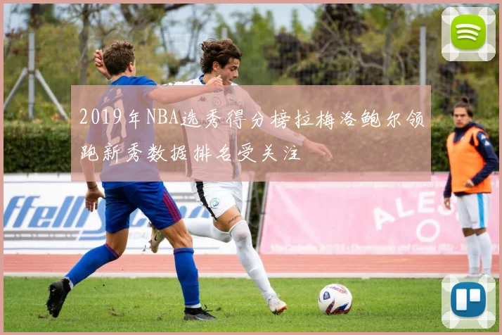 2019年NBA选秀得分榜拉梅洛鲍尔领跑新秀数据排名受关注