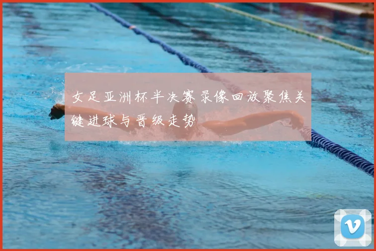 女足亚洲杯半决赛录像回放聚焦关键进球与晋级走势