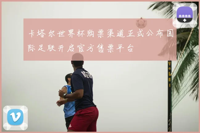 卡塔尔世界杯购票渠道正式公布国际足联开启官方售票平台