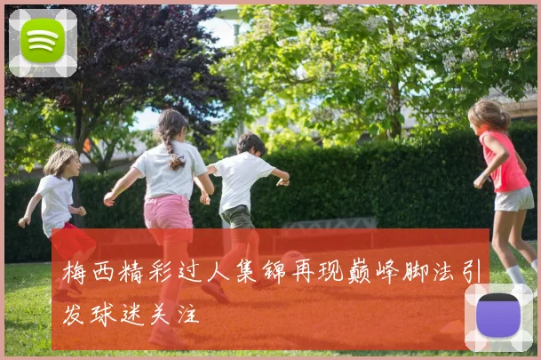 梅西精彩过人集锦再现巅峰脚法引发球迷关注