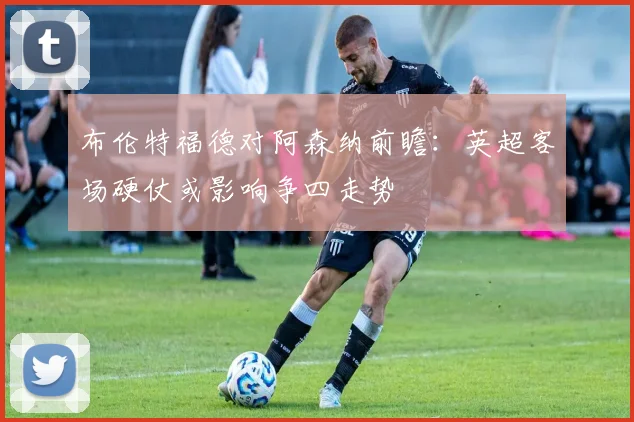 布伦特福德对阿森纳前瞻:英超客场硬仗或影响争四走势