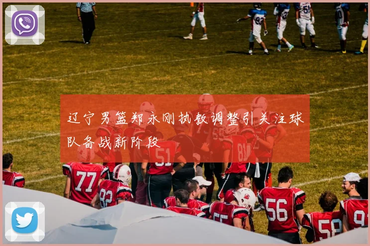 辽宁男篮郑永刚执教调整引关注球队备战新阶段