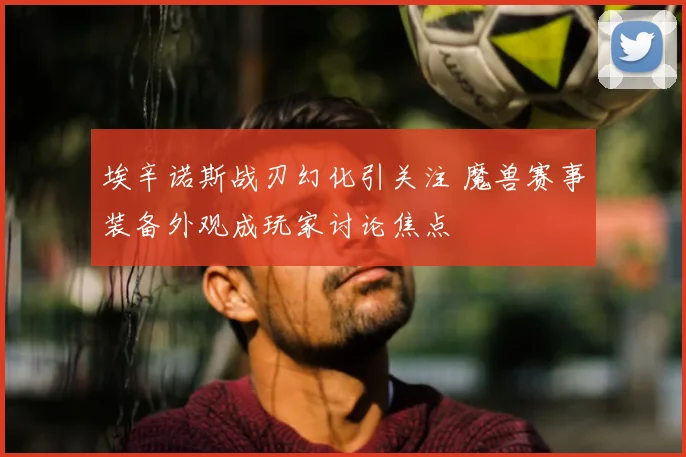 埃辛诺斯战刃幻化引关注 魔兽赛事装备外观成玩家讨论焦点