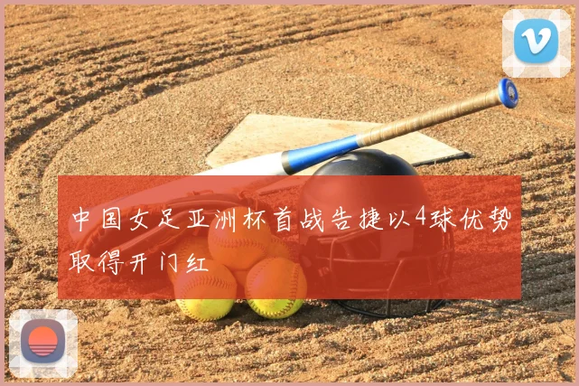 中国女足亚洲杯首战告捷以4球优势取得开门红