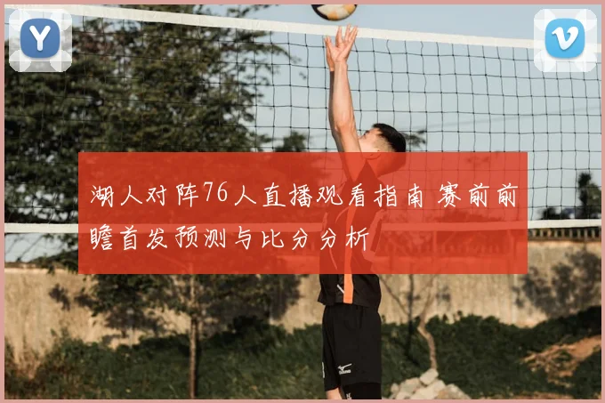 湖人对阵76人直播观看指南 赛前前瞻首发预测与比分分析