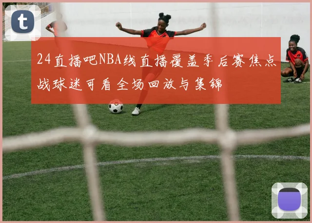 24直播吧NBA线直播覆盖季后赛焦点战球迷可看全场回放与集锦