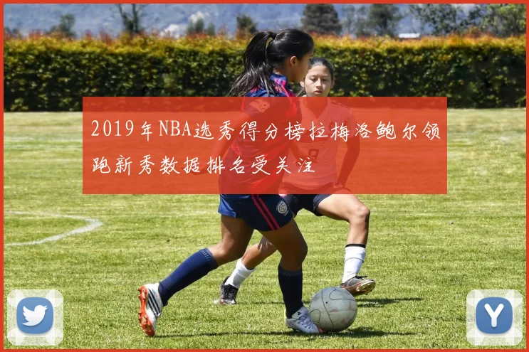 2019年NBA选秀得分榜拉梅洛鲍尔领跑新秀数据排名受关注