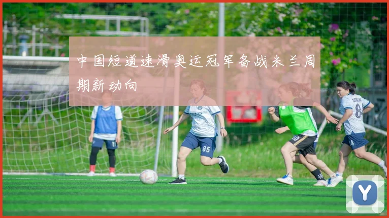 中国短道速滑奥运冠军备战米兰周期新动向