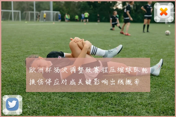 欧洲杯场次调整致赛程压缩球队轮换伤停应对成关键影响出线概率