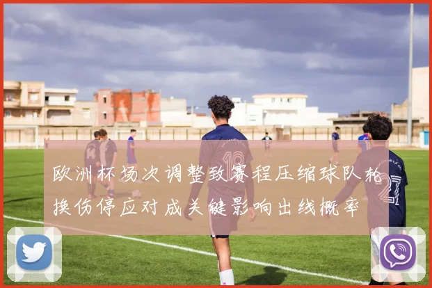 欧洲杯场次调整致赛程压缩球队轮换伤停应对成关键影响出线概率