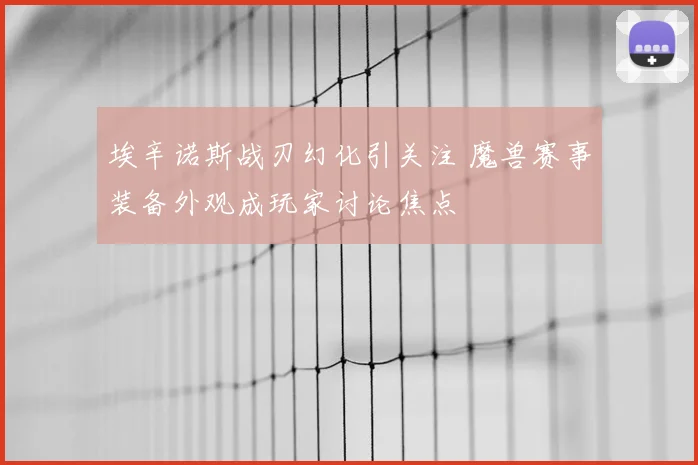 埃辛诺斯战刃幻化引关注 魔兽赛事装备外观成玩家讨论焦点