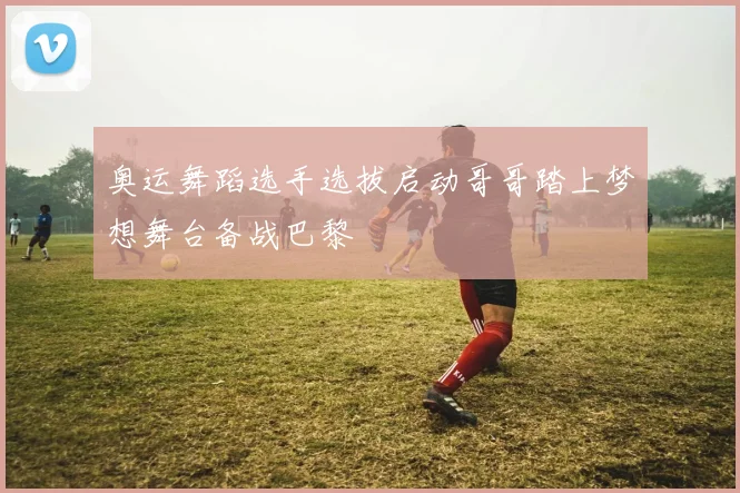 奥运舞蹈选手选拔启动哥哥踏上梦想舞台备战巴黎