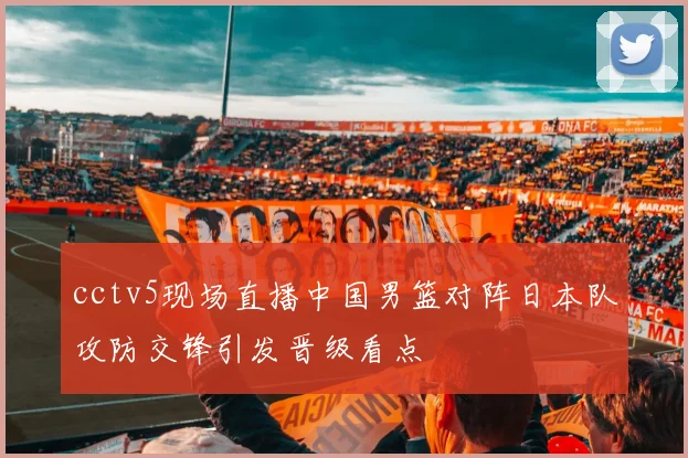 cctv5现场直播中国男篮对阵日本队攻防交锋引发晋级看点