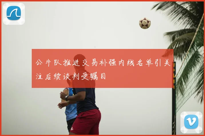 公牛队推进交易补强内线名单引关注后续谈判受瞩目