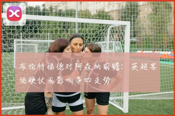 布伦特福德对阿森纳前瞻:英超客场硬仗或影响争四走势