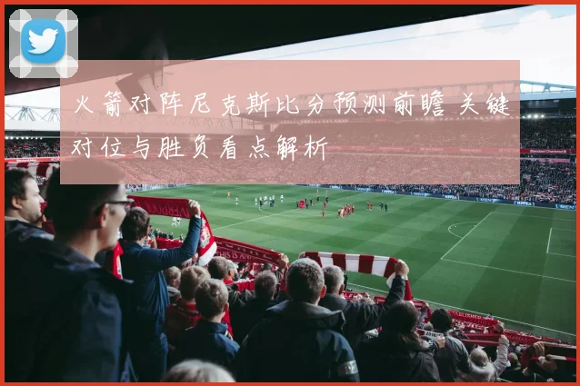 火箭对阵尼克斯比分预测前瞻 关键对位与胜负看点解析