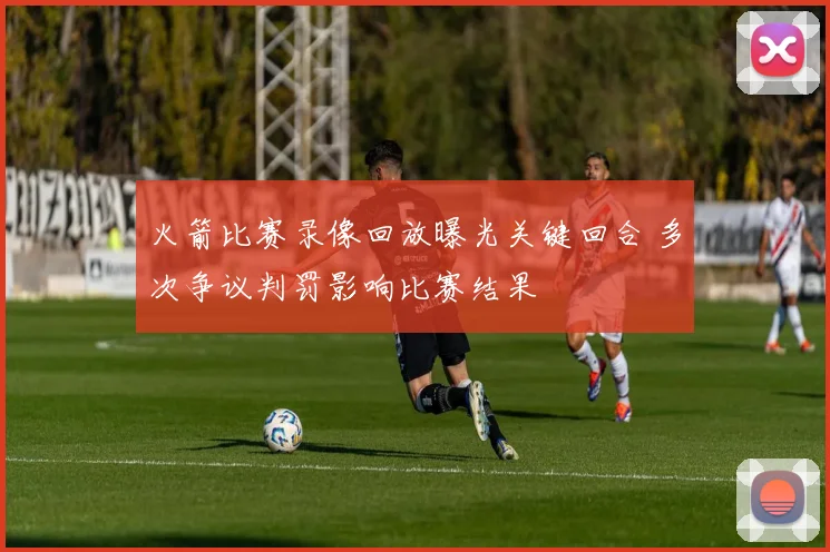 火箭比赛录像回放曝光关键回合 多次争议判罚影响比赛结果