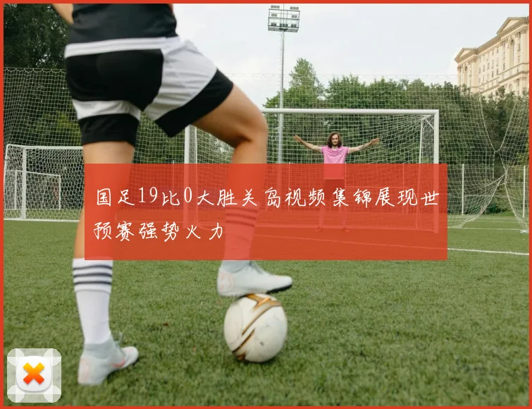 国足19比0大胜关岛视频集锦展现世预赛强势火力