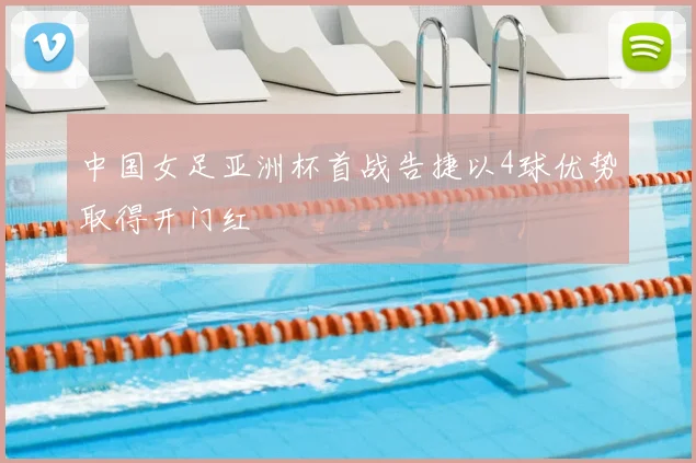 中国女足亚洲杯首战告捷以4球优势取得开门红