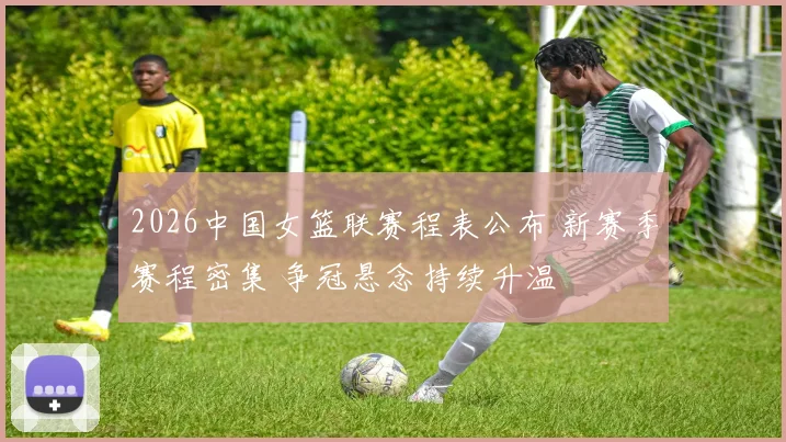 2026中国女篮联赛程表公布 新赛季赛程密集 争冠悬念持续升温