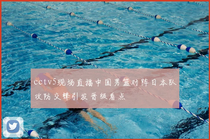 cctv5现场直播中国男篮对阵日本队攻防交锋引发晋级看点