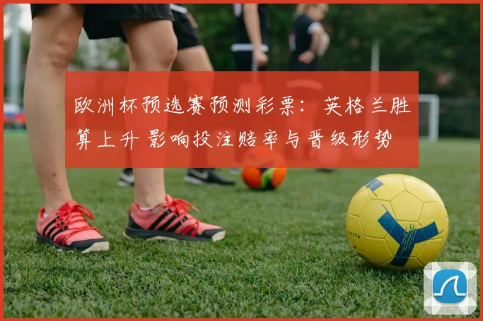 欧洲杯预选赛预测彩票:英格兰胜算上升 影响投注赔率与晋级形势
