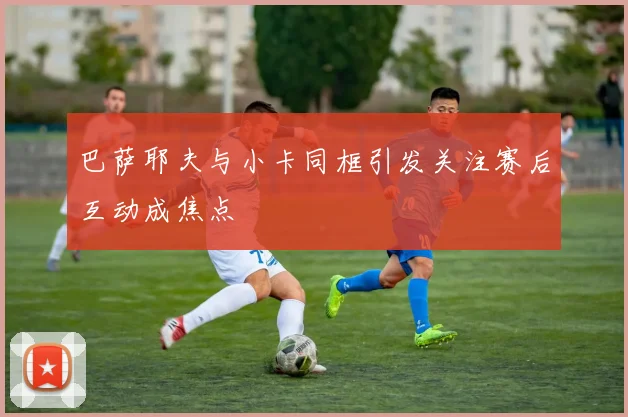 巴萨耶夫与小卡同框引发关注赛后互动成焦点