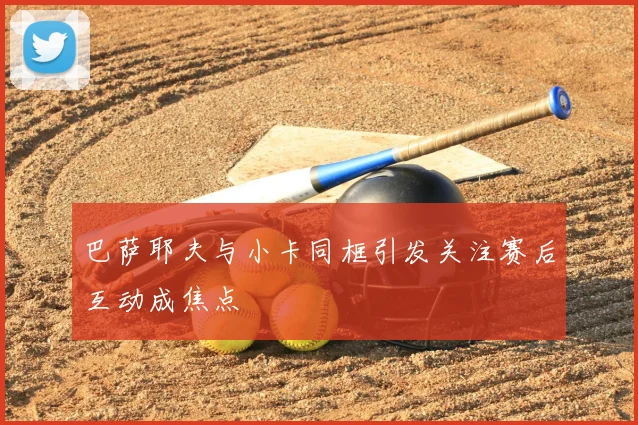 巴萨耶夫与小卡同框引发关注赛后互动成焦点