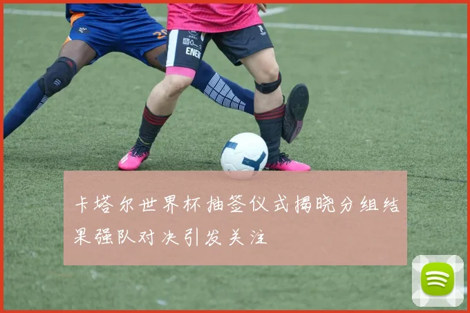 卡塔尔世界杯抽签仪式揭晓分组结果强队对决引发关注