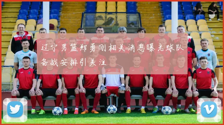 辽宁男篮郑勇刚相关消息曝光球队备战安排引关注